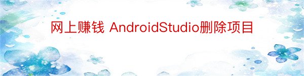 网上赚钱 AndroidStudio删除项目