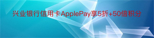 兴业银行信用卡ApplePay享5折+50倍积分